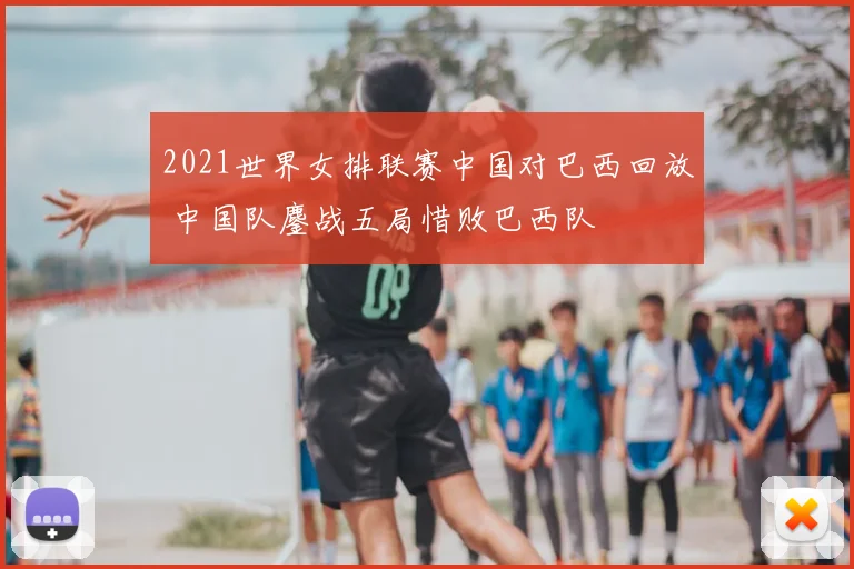 2021世界女排联赛中国对巴西回放 中国队鏖战五局惜败巴西队