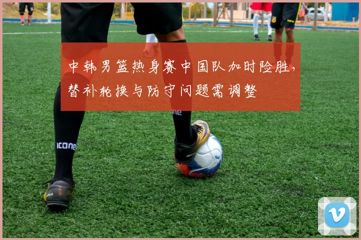 中韩男篮热身赛中国队加时险胜，替补轮换与防守问题需调整