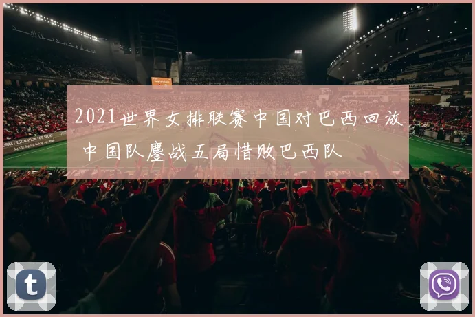 2021世界女排联赛中国对巴西回放 中国队鏖战五局惜败巴西队