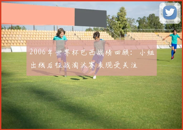2006年世界杯巴西战绩回顾：小组出线后征战淘汰赛表现受关注