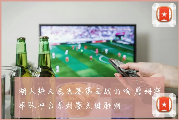 湖人热火总决赛第五战打响 詹姆斯率队冲击系列赛关键胜利