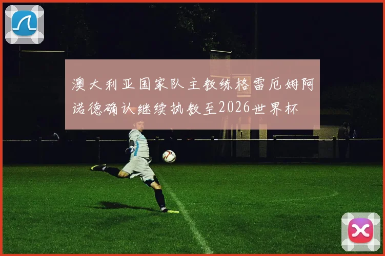 澳大利亚国家队主教练格雷厄姆阿诺德确认继续执教至2026世界杯
