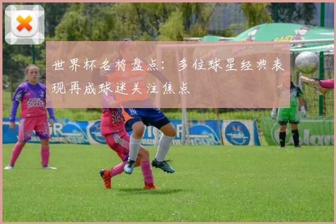 世界杯名将盘点:多位球星经典表现再成球迷关注焦点