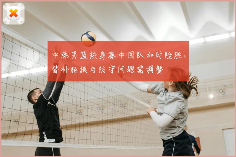 中韩男篮热身赛中国队加时险胜，替补轮换与防守问题需调整