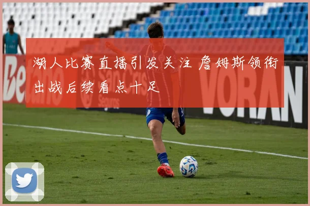 湖人比赛直播引发关注 詹姆斯领衔出战后续看点十足