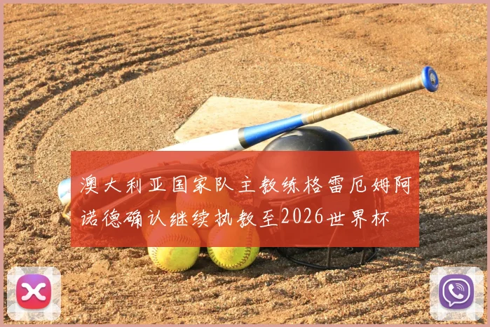 澳大利亚国家队主教练格雷厄姆阿诺德确认继续执教至2026世界杯