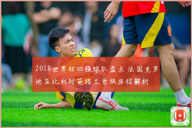 2018世界杯四强球队盘点 法国克罗地亚比利时英格兰晋级历程解析