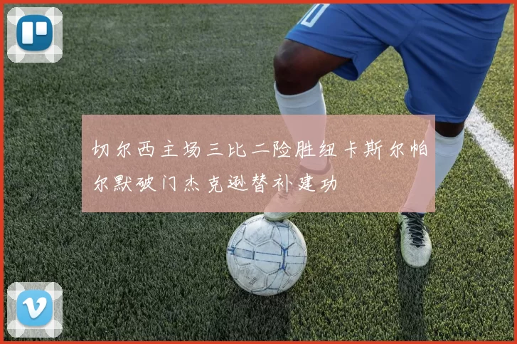 切尔西主场三比二险胜纽卡斯尔帕尔默破门杰克逊替补建功