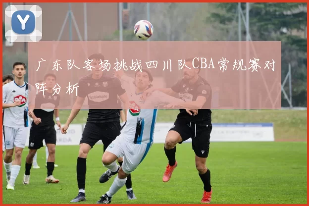 广东队客场挑战四川队CBA常规赛对阵分析