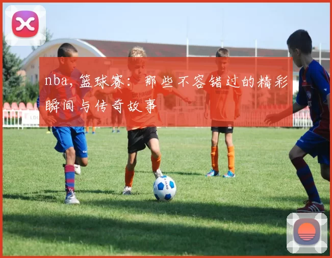 nba,篮球赛:那些不容错过的精彩瞬间与传奇故事