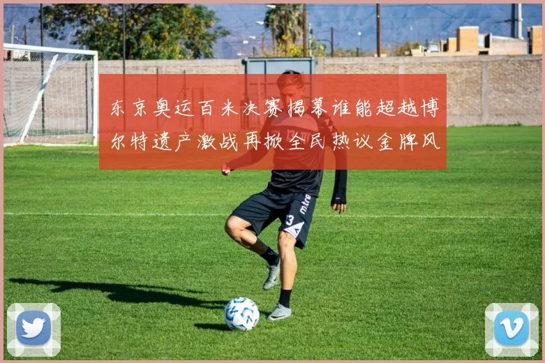 东京奥运百米决赛揭幕谁能超越博尔特遗产激战再掀全民热议金牌风云再起