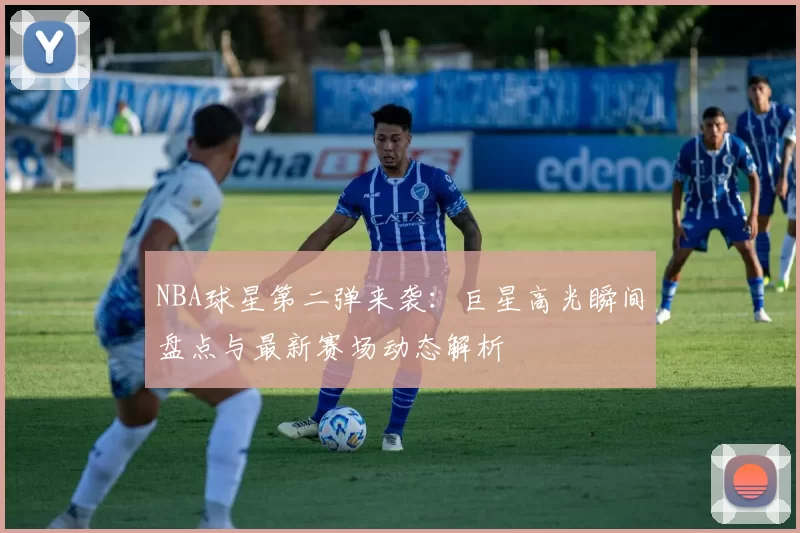 NBA球星第二弹来袭：巨星高光瞬间盘点与最新赛场动态解析