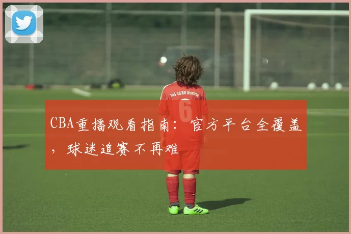 CBA重播观看指南：官方平台全覆盖，球迷追赛不再难