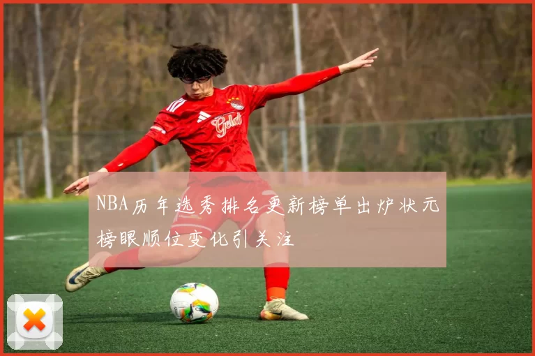 NBA历年选秀排名更新榜单出炉状元榜眼顺位变化引关注