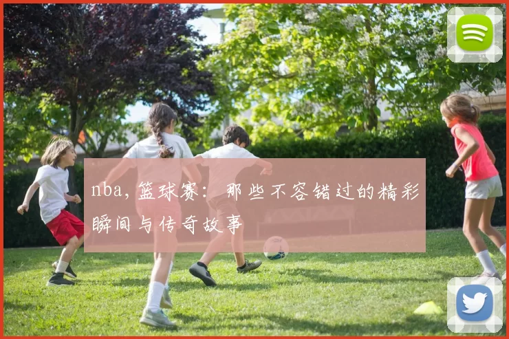 nba,篮球赛:那些不容错过的精彩瞬间与传奇故事