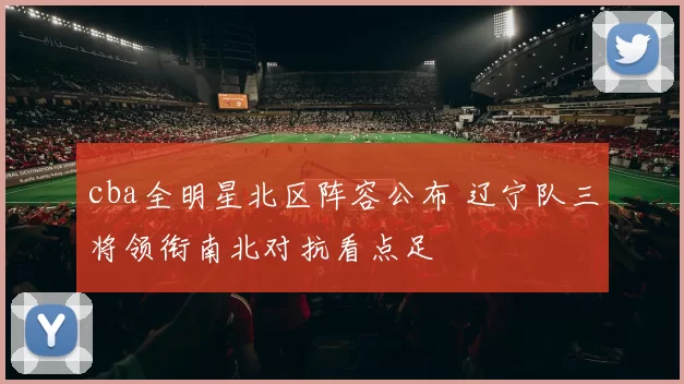 cba全明星北区阵容公布 辽宁队三将领衔南北对抗看点足