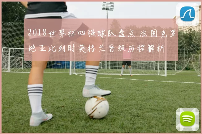 2018世界杯四强球队盘点 法国克罗地亚比利时英格兰晋级历程解析