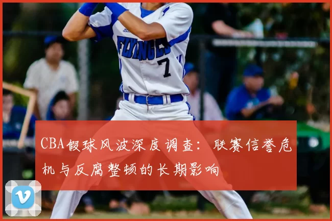 CBA假球风波深度调查：联赛信誉危机与反腐整顿的长期影响