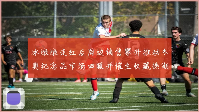 冰墩墩走红后周边销售攀升推动冬奥纪念品市场回暖并催生收藏热潮