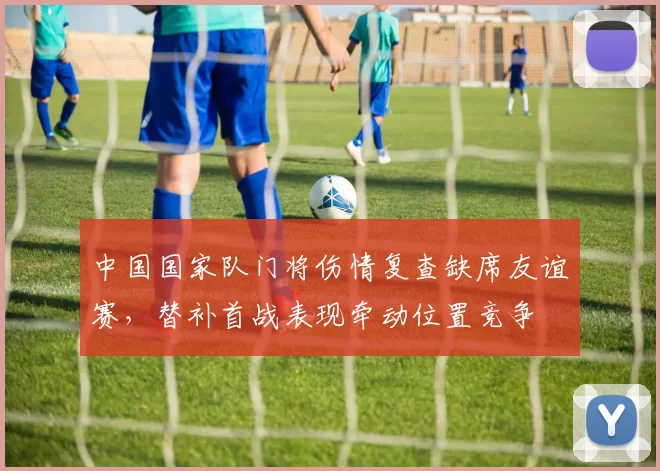 中国国家队门将伤情复查缺席友谊赛，替补首战表现牵动位置竞争