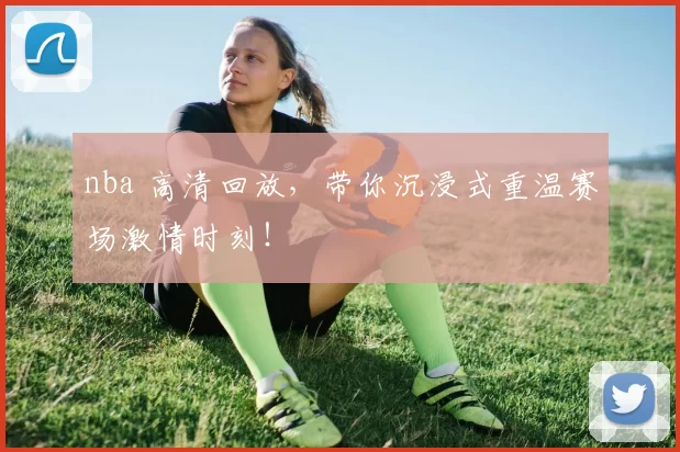 nba 高清回放，带你沉浸式重温赛场激情时刻！