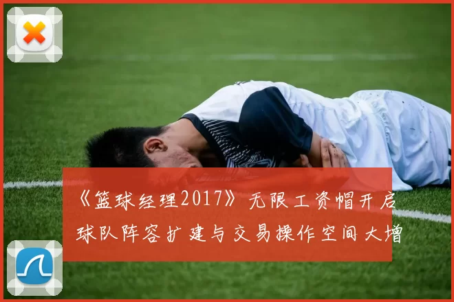 《篮球经理2017》无限工资帽开启 球队阵容扩建与交易操作空间大增