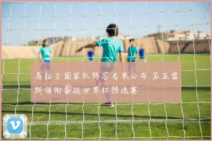 乌拉圭国家队阵容名单公布 苏亚雷斯领衔备战世界杯预选赛