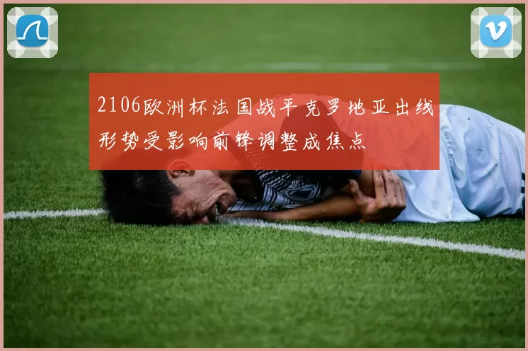 2106欧洲杯法国战平克罗地亚出线形势受影响前锋调整成焦点
