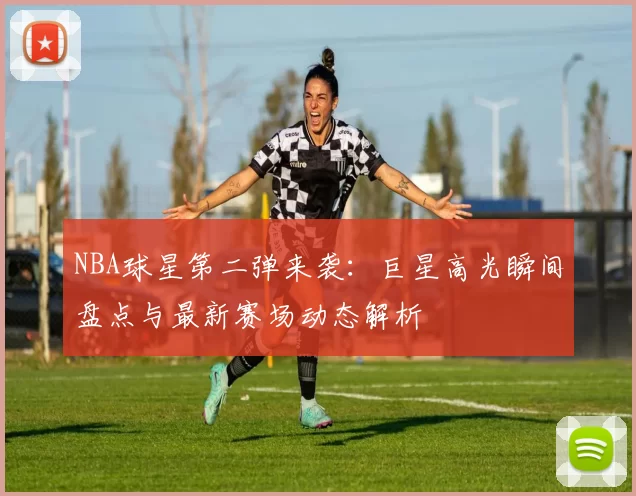 NBA球星第二弹来袭：巨星高光瞬间盘点与最新赛场动态解析