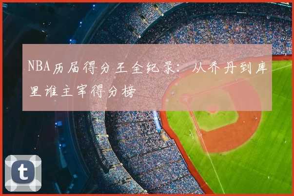 NBA历届得分王全纪录：从乔丹到库里谁主宰得分榜
