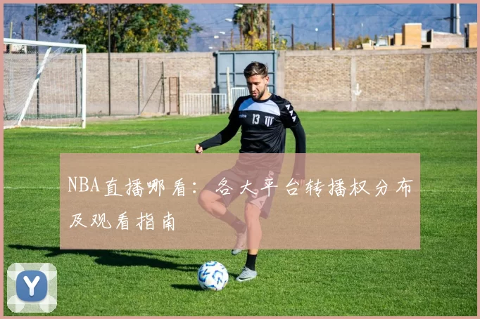 NBA直播哪看：各大平台转播权分布及观看指南