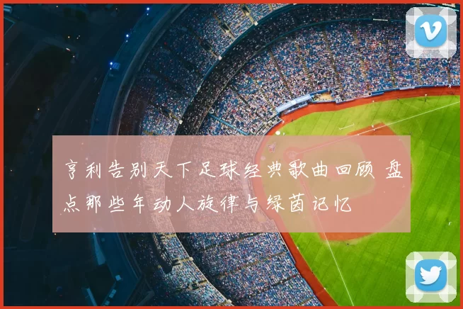 亨利告别天下足球经典歌曲回顾 盘点那些年动人旋律与绿茵记忆