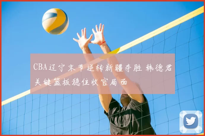 CBA辽宁末节逆转新疆夺胜 韩德君关键篮板稳住收官局面