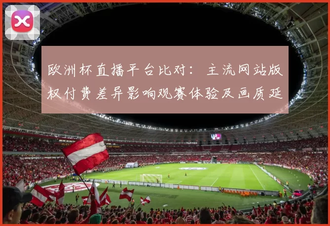 欧洲杯直播平台比对：主流网站版权付费差异影响观赛体验及画质延迟