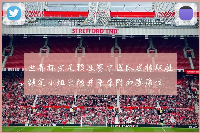 世界杯女足预选赛中国队逆转取胜锁定小组出线并争夺附加赛席位