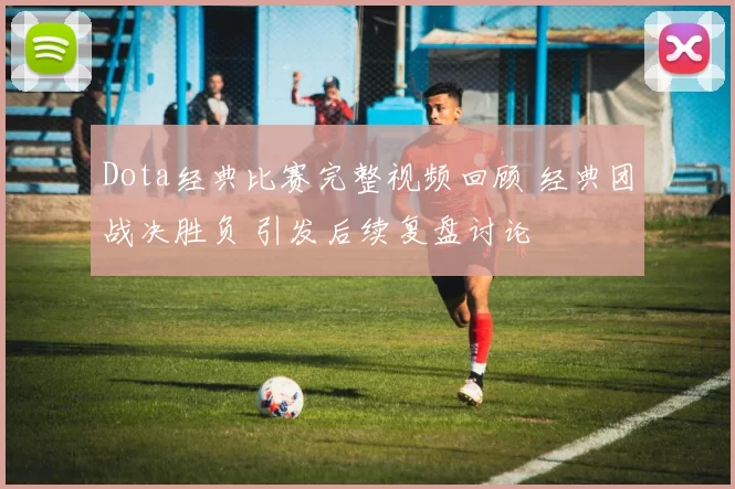 Dota经典比赛完整视频回顾 经典团战决胜负 引发后续复盘讨论
