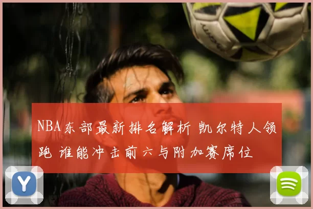 NBA东部最新排名解析 凯尔特人领跑 谁能冲击前六与附加赛席位