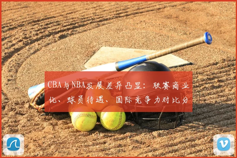 CBA与NBA发展差异凸显：联赛商业化、球员待遇、国际竞争力对比分析