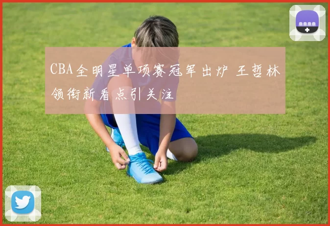 CBA全明星单项赛冠军出炉 王哲林领衔新看点引关注