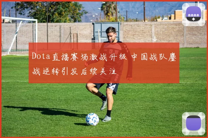 Dota直播赛场激战升级 中国战队鏖战逆转引发后续关注