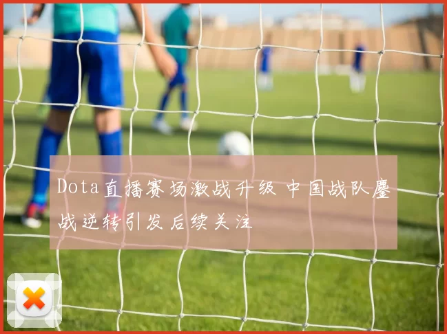 Dota直播赛场激战升级 中国战队鏖战逆转引发后续关注