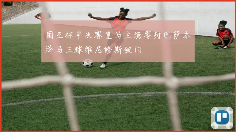 国王杯半决赛皇马主场零封巴萨本泽马三球维尼修斯破门