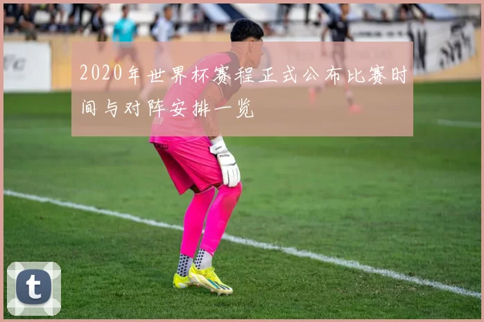 2020年世界杯赛程正式公布比赛时间与对阵安排一览