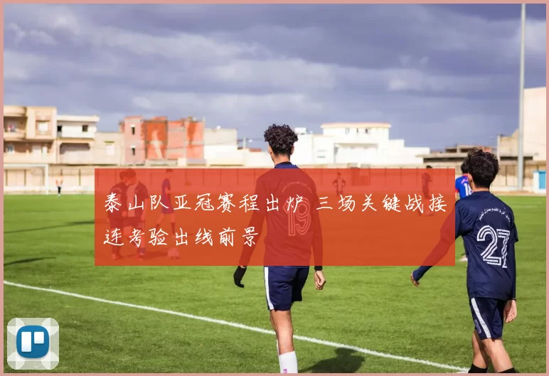 泰山队亚冠赛程出炉 三场关键战接连考验出线前景