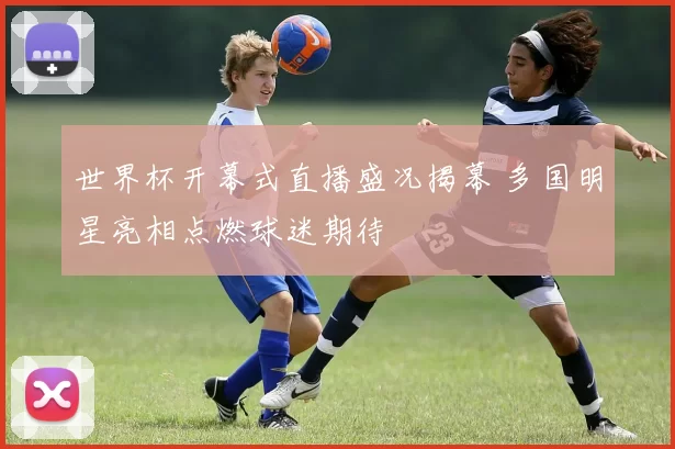 世界杯开幕式直播盛况揭幕 多国明星亮相点燃球迷期待