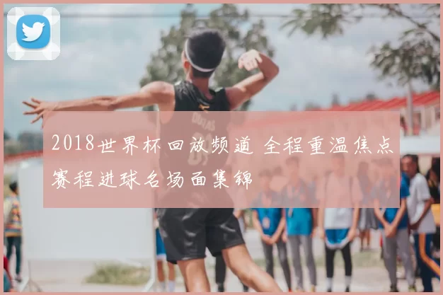 2018世界杯回放频道 全程重温焦点赛程进球名场面集锦