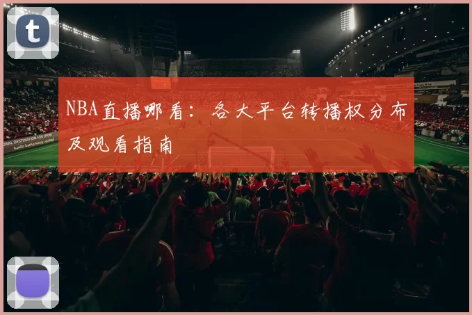 NBA直播哪看：各大平台转播权分布及观看指南