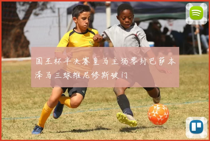 国王杯半决赛皇马主场零封巴萨本泽马三球维尼修斯破门