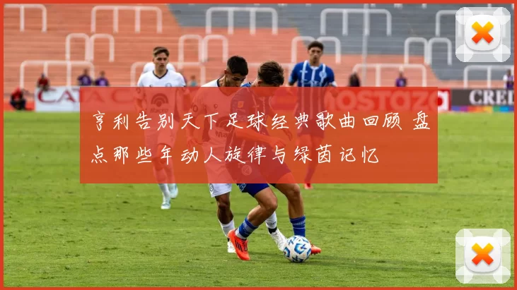 亨利告别天下足球经典歌曲回顾 盘点那些年动人旋律与绿茵记忆